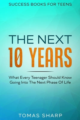 Success Books For Teens: The Next 10 Years - What Every Teenager Should Know Going Into The Next Phase Of Life by Sharp, Tomas