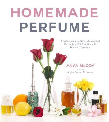 Homemade Perfume: Create Exquisite, Naturally Scented Products to Fill Your Life with Botanical Aromas by McCoy, Anya