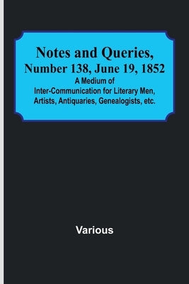 Notes and Queries, Number 138, June 19, 1852; A Medium of Inter-communication for Literary Men, Artists, Antiquaries, Genealogists, etc. by Various