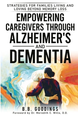 Empowering Caregivers Through Alzheimer's and Dementia: Strategies for Families Living and Loving Beyond Memory Loss by Goodings, B. B.