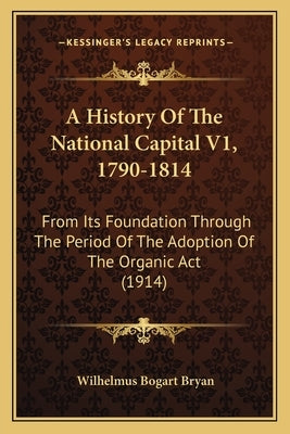 A History Of The National Capital V1, 1790-1814: From Its Foundation Through The Period Of The Adoption Of The Organic Act (1914) by Bryan, Wilhelmus Bogart