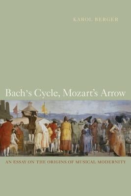 Bach's Cycle, Mozart's Arrow: An Essay on the Origins of Musical Modernity by Berger, Karol