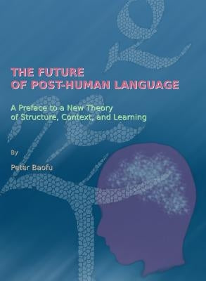 The Future of Post-Human Language: A Preface to a New Theory of Structure, Context, and Learning by Baofu, Peter