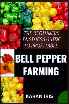 The Beginners Business Guide to Profitable Bell Pepper Farming: Unlocking Success: A Comprehensive Guide to Lucrative Bell Pepper Farming for Beginner by Iris, Karan