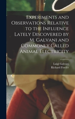 Experiments and Observations Relative to the Influence Lately Discovered by M. Galvani and Commonly Called Animal Electricity by Fowler, Richard