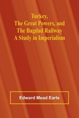 Turkey, the Great Powers, and the Bagdad Railway: A study in imperialism by Mead Earle, Edward