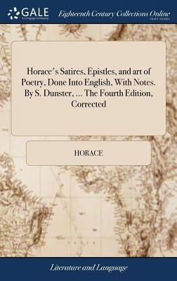 Horace's Satires, Epistles, and art of Poetry, Done Into English, With Notes. By S. Dunster, ... The Fourth Edition, Corrected by Horace