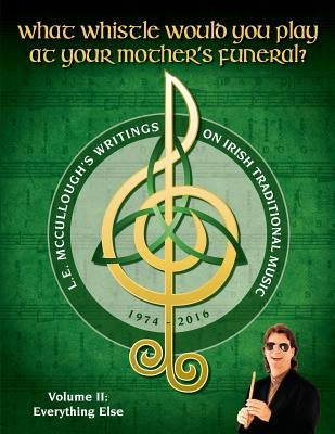 What Whistle Would You Play at Your Mother's Funeral?: L.E. McCullough's Writings on Irish Traditional Music, 1974-2016 - Vol. 2 by McCullough, L. E.