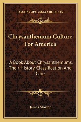 Chrysanthemum Culture For America: A Book About Chrysanthemums, Their History, Classification And Care by Morton, James