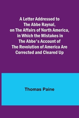 A Letter Addressed to the Abbe Raynal, on the Affairs of North America, in Which the Mistakes in the Abbe's Account of the Revolution of America Are C by Paine, Thomas