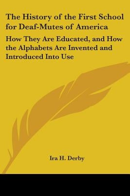 The History of the First School for Deaf-Mutes of America: How They Are Educated, and How the Alphabets Are Invented and Introduced Into Use by Derby, Ira H.