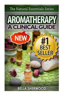 Aromatherapy: A Clinical Guide to Essential Oils for Holistic Healing by Sherwood, Bella