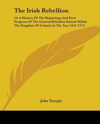 The Irish Rebellion: Or A History Of The Beginnings And First Progress Of The General Rebellion Raised Within The Kingdom Of Ireland, In Th by Temple, John