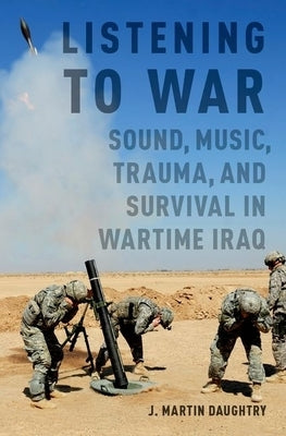 Listening to War: Sound, Music, Trauma, and Survival in Wartime Iraq by Daughtry, J. Martin