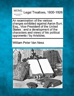 An Examination of the Various Charges Exhibited Against Aaron Burr, Esq., Vice-President of the United States: And a Development of the Characters and by Van Ness, William Peter