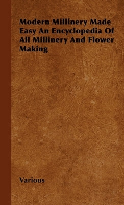 Modern Millinery Made Easy an Encyclopedia of All Millinery and Flower Making by Various