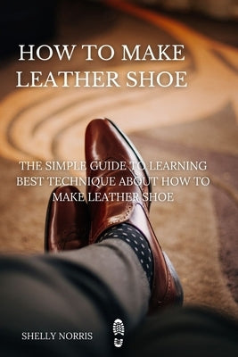 How to Make leather Shoe: The Simple Guide to Learning Best Technique About How to Make leather Shoe by Norris, Shelly