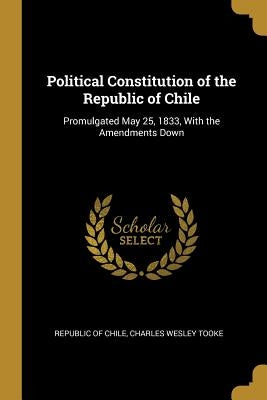 Political Constitution of the Republic of Chile: Promulgated May 25, 1833, With the Amendments Down by Republic of Chile