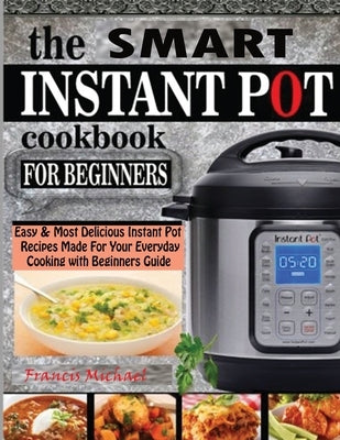 The Smart Instant Pot Cookbook for Beginners: Easy & Most Delicious Instant Pot Recipes Made For Your Everyday Cooking with Beginners Guide by Michael, Francis