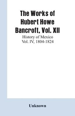 The Works of Hubert Howe Bancroft, Vol. XII: History of Mexico Vol. IV, 1804-1824 by Unknown