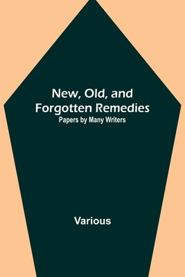 New, Old, and Forgotten Remedies: Papers by Many Writers by Various