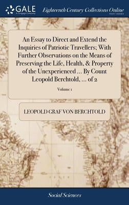 An Essay to Direct and Extend the Inquiries of Patriotic Travellers; With Further Observations on the Means of Preserving the Life, Health, & Property by Berchtold, Leopold Graf Von