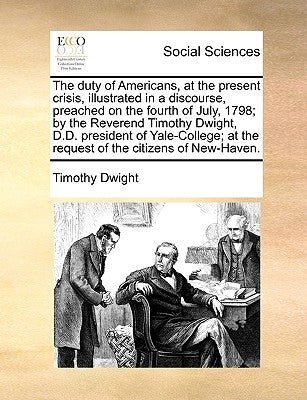 The Duty of Americans, at the Present Crisis, Illustrated in a Discourse, Preached on the Fourth of July, 1798; By the Reverend Timothy Dwight, D.D. P by Dwight, Timothy