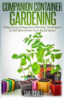 Companion Container Gardening: Using Easy Companion Planting Techniques to Get More from Your Small Space by Rodale, Gaia