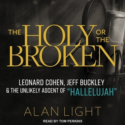 The Holy or the Broken: Leonard Cohen, Jeff Buckley, and the Unlikely Ascent of Hallelujah by Light, Alan