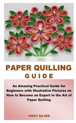 Paper Quilling Guide: An Amazing Practical Guide for Beginners with Illustrative Pictures on How to Become an Expert in the Art of Paper Qui by Silver, Vikky