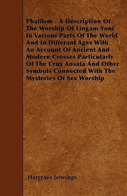 Phallism - A Description Of The Worship Of Lingam-Yoni In Various Parts Of The World And In Differant Ages With An Account Of Ancient And Modern Cross by Jennings, Hargrave