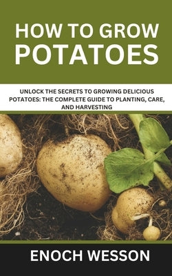 How To Grow Potatoes: Unlock the Secrets to Growing Delicious Potatoes: The Complete Guide to Planting, Care, and Harvesting by Wesson, Enoch