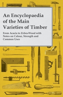 An Encyclopaedia of the Main Varieties of Timber - From Acacia to Zebra-Wood with Notes on Colour, Strength and Common Uses by Anon