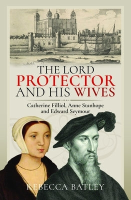 The Lord Protector and His Wives: Catherine Filliol, Anne Stanhope and Edward Seymour by Batley, Rebecca