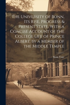 The University of Bonn, Its Rise, Progress & Present State. With a Concise Account of the College Life of Prince Albert, by a Member of the Middle Tem by Univ, Bonn