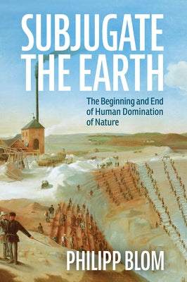 Subjugate the Earth: The Beginning and End of Human Domination of Nature by Blom, Philipp