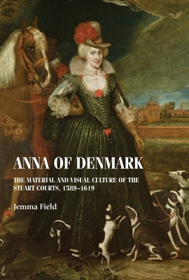 Anna of Denmark: The Material and Visual Culture of the Stuart Courts, 1589-1619 by Field, Jemma