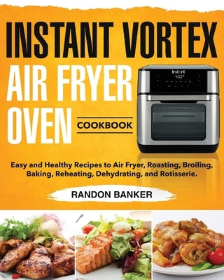 Instant Vortex Air Fryer Oven Cookbook: Easy and Healthy Recipes to Air Fryer, Roasting, Broiling, Baking, Reheating, Dehydrating, and Rotisserie. by Banker, Randon