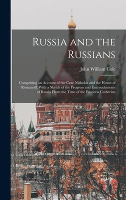 Russia and the Russians: Comprising an Account of the Czar Nicholas and the House of Romanoff, With a Sketch of the Progress and Encroachments by Cole, John William