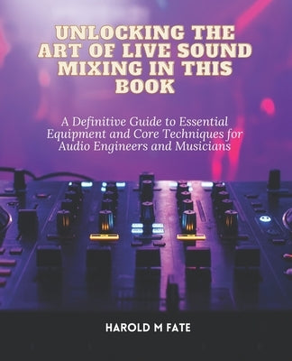 Unlocking the Art of Live Sound Mixing in this Book: A Definitive Guide to Essential Equipment and Core Techniques for Audio Engineers and Musicians by Fate, Harold M.