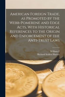 American Foreign Trade, as Promoted by the Webb-Pomerene and Edge Acts, With Historical References to the Origin and Enforcement of the Anti-trust Law by Harvey, Richard Selden