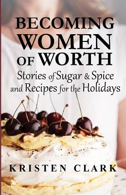 Becoming Women of Worth: Stories of Sugar N' Spice and Recipes for the Holidays by Clark, Kristen