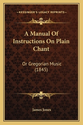 A Manual Of Instructions On Plain Chant: Or Gregorian Music (1845) by Jones, James