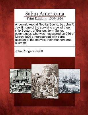 A Journal, Kept at Nootka Sound, by John R. Jewitt: One of the Surviving Crew of Thee Ship Boston, of Boston, John Salter, Commander, Who Was Massacre by Jewitt, John Rodgers