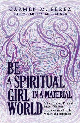 Be a Spiritual Girl in a Material World: Achieve Radical Personal Success Without Sacrificing Your Health, Wealth, and Happiness by Perez, Carmen M.