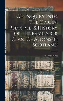 An Inquiry Into The Origin, Pedigree, & History Of The Family, Or Clan, Of Aitons In Scotland by Aiton, William