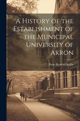 A History of the Establishment of the Municipal University of Akron by Rexford, Kolbe Parke