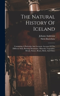 The Natural History Of Iceland: Containing A Particular And Accurate Account Of The Different Soils, Burning Mountains, Minerals, Vegetables, Metals, by Horrebow, Niels