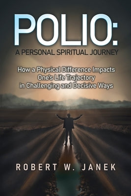 Polio: A Personal Spiritual Journey: How a Physical Difference Impacts One's Life Trajectory in Challenging and Decisive Ways by Janek, Robert W.