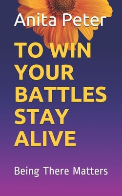 To Win Your Battles Stay Alive: Being There Matters, as the Support system, a person going through a mental ailment or the society. A book on coping w by Peter, Anita